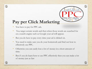 Pay per Click Marketing
• You have to pay for PPC ads.
• You target certain words and then when those words are searched for
on a search engine such as Google your ad will appear.
• But you do have to pay every time your ad is clicked on.
• You need to make sure you do your homework and find out how to
effectively use PPC.
• Otherwise you can easily lose a lot of money in a short amount of
time.
• But if you do learn how to use PPC effectively then you can make a lot
of money just as fast
 