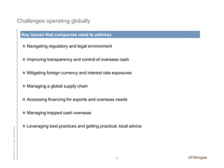 Challenges operating globally
Key issues that companies need to address
 Navigating regulatory and legal environment
 Improving transparency and control of overseas cash

 Mitigating foreign currency and interest rate exposures
 Managing a global supply chain
 Accessing financing for exports and overseas needs

INTERNATIONAL BANKING

 Managing trapped cash overseas
 Leveraging best practices and getting practical, local advice

7

 
