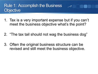 Rule 1: Accomplish the Business
Objective
1. Tax is a very important expense but if you can’t
meet the business objective what’s the point?
2. “The tax tail should not wag the business dog”
3. Often the original business structure can be
revised and still meet the business objective.

 