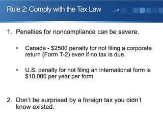Rule 2: Comply with the Tax Law
1. Penalties for noncompliance can be severe.
•

Canada - $2500 penalty for not filing a corporate
return (Form T-2) even if no tax is due.

•

U.S. penalty for not filing an international form is
$10,000 per year per form.

2. Don’t be surprised by a foreign tax you didn’t
know existed.

 