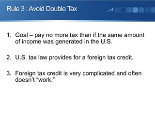 Rule 3 : Avoid Double Tax

1. Goal – pay no more tax than if the same amount
of income was generated in the U.S.

2. U.S. tax law provides for a foreign tax credit.
3. Foreign tax credit is very complicated and often
doesn’t “work.”

 