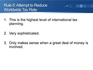 Rule 5: Attempt to Reduce
Worldwide Tax Rate
1. This is the highest level of international tax
planning.
2. Very sophisticated.
3. Only makes sense when a great deal of money is
involved.

 