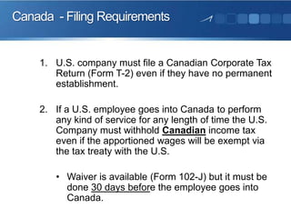 Canada - Filing Requirements

1. U.S. company must file a Canadian Corporate Tax
Return (Form T-2) even if they have no permanent
establishment.
2. If a U.S. employee goes into Canada to perform
any kind of service for any length of time the U.S.
Company must withhold Canadian income tax
even if the apportioned wages will be exempt via
the tax treaty with the U.S.
• Waiver is available (Form 102-J) but it must be
done 30 days before the employee goes into
Canada.

 