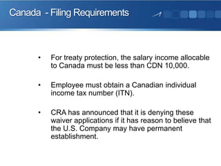 Canada - Filing Requirements

•

For treaty protection, the salary income allocable
to Canada must be less than CDN 10,000.

•

Employee must obtain a Canadian individual
income tax number (ITN).

•

CRA has announced that it is denying these
waiver applications if it has reason to believe that
the U.S. Company may have permanent
establishment.

 
