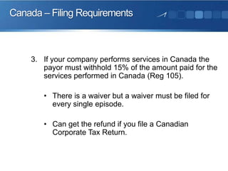 Canada – Filing Requirements

3. If your company performs services in Canada the
payor must withhold 15% of the amount paid for the
services performed in Canada (Reg 105).
• There is a waiver but a waiver must be filed for
every single episode.

• Can get the refund if you file a Canadian
Corporate Tax Return.

 