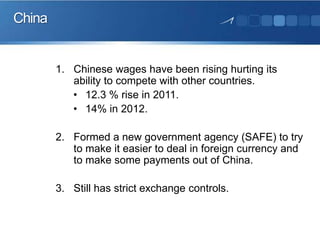 China

1. Chinese wages have been rising hurting its
ability to compete with other countries.
• 12.3 % rise in 2011.
• 14% in 2012.
2. Formed a new government agency (SAFE) to try
to make it easier to deal in foreign currency and
to make some payments out of China.
3. Still has strict exchange controls.

 
