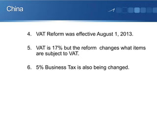 China

4. VAT Reform was effective August 1, 2013.
5. VAT is 17% but the reform changes what items
are subject to VAT.
6. 5% Business Tax is also being changed.

 