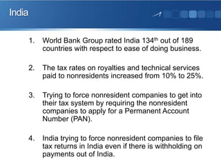 India
1.

World Bank Group rated India 134th out of 189
countries with respect to ease of doing business.

2.

The tax rates on royalties and technical services
paid to nonresidents increased from 10% to 25%.

3.

Trying to force nonresident companies to get into
their tax system by requiring the nonresident
companies to apply for a Permanent Account
Number (PAN).

4.

India trying to force nonresident companies to file
tax returns in India even if there is withholding on
payments out of India.

 