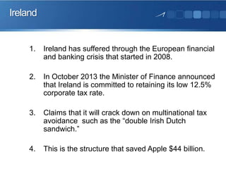 Ireland

1.

Ireland has suffered through the European financial
and banking crisis that started in 2008.

2.

In October 2013 the Minister of Finance announced
that Ireland is committed to retaining its low 12.5%
corporate tax rate.

3.

Claims that it will crack down on multinational tax
avoidance such as the “double Irish Dutch
sandwich.”

4.

This is the structure that saved Apple $44 billion.

 