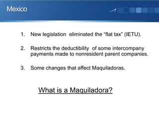 Mexico

1.

New legislation eliminated the “flat tax” (IETU).

2.

Restricts the deductibility of some intercompany
payments made to nonresident parent companies.

3.

Some changes that affect Maquiladoras.

What is a Maquiladora?

 