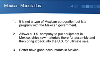 Mexico - Maquiladora

1.

It is not a type of Mexican corporation but is a
program with the Mexican government.

2.

Allows a U.S. company to put equipment in
Mexico, ships raw materials there for assembly and
then bring it back into the U.S. for ultimate sale.

3.

Better have good accountants in Mexico.

 