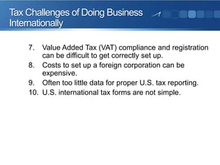 Tax Challenges of Doing Business
Internationally
7.

Value Added Tax (VAT) compliance and registration
can be difficult to get correctly set up.
8. Costs to set up a foreign corporation can be
expensive.
9. Often too little data for proper U.S. tax reporting.
10. U.S. international tax forms are not simple.

 