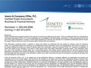 Insero & Company CPAs, P.C.
Certified Public Accountants
Business & Financial Advisors
Rochester >> 585.454.6996
Corning >> 607.973.2075
Disclaimer
These materials were prepared solely for the purpose of continuing professional education. They are distributed with the understanding
that Insero & Company CPAs, P.C. and its employees are not engaged in rendering legal, accounting, or other professional service as
part of this CPE presentation. If advice or other expert assistance is required, the services of a competent professional person should
be sought. Please contact an Insero & Company team member with any questions.
The information contained herein is general in nature and based on authorities that are subject to change. Insero & Company
CPAs, P.C. guarantees neither the accuracy nor completeness of any information and is not responsible for any errors or omission, or
for results obtained by others as a result of reliance upon such information. Insero & Company CPAs, P.C. assumes no obligation to
inform the reader of any changes in tax laws or other factors that could affect information contained herein. This publication does
not, and is not intended to, provide legal, tax or accounting advice, and readers should consult their tax advisors concerning the
application of tax laws to their particular situation. Circular 230 Disclosure: Any information contained herein, or on any website or email
link associated with this document is not intended or written to be used, and cannot be used, for purposes of avoiding tax penalties that
may be imposed on any taxpayer.
Insero & Company CPAs, P.C. is an integral part of the McGladrey Alliance, a premiere affiliation of independent accounting and
consulting firms in the United States, with more than 90 members in 42 states and Puerto Rico. McGladrey Alliance member firms
maintain their name, autonomy and independence and are responsible for their own client fee arrangements, delivery of services and
maintenance of client relationships. McGladrey Alliance is a business of McGladrey LLP which operates under the McGladrey brand as
the fifth largest U.S. provider of assurance, tax and consulting services. McGladrey, the McGladrey logo and the McGladrey Alliance
signatures are used under license by McGladrey LLP. McGladrey, the McGladrey logo, the McGladrey Alliance signatures and The
McGladrey Classic logo are used under license by McGladrey LLP. Correspondent of the RSM International network of independent

 