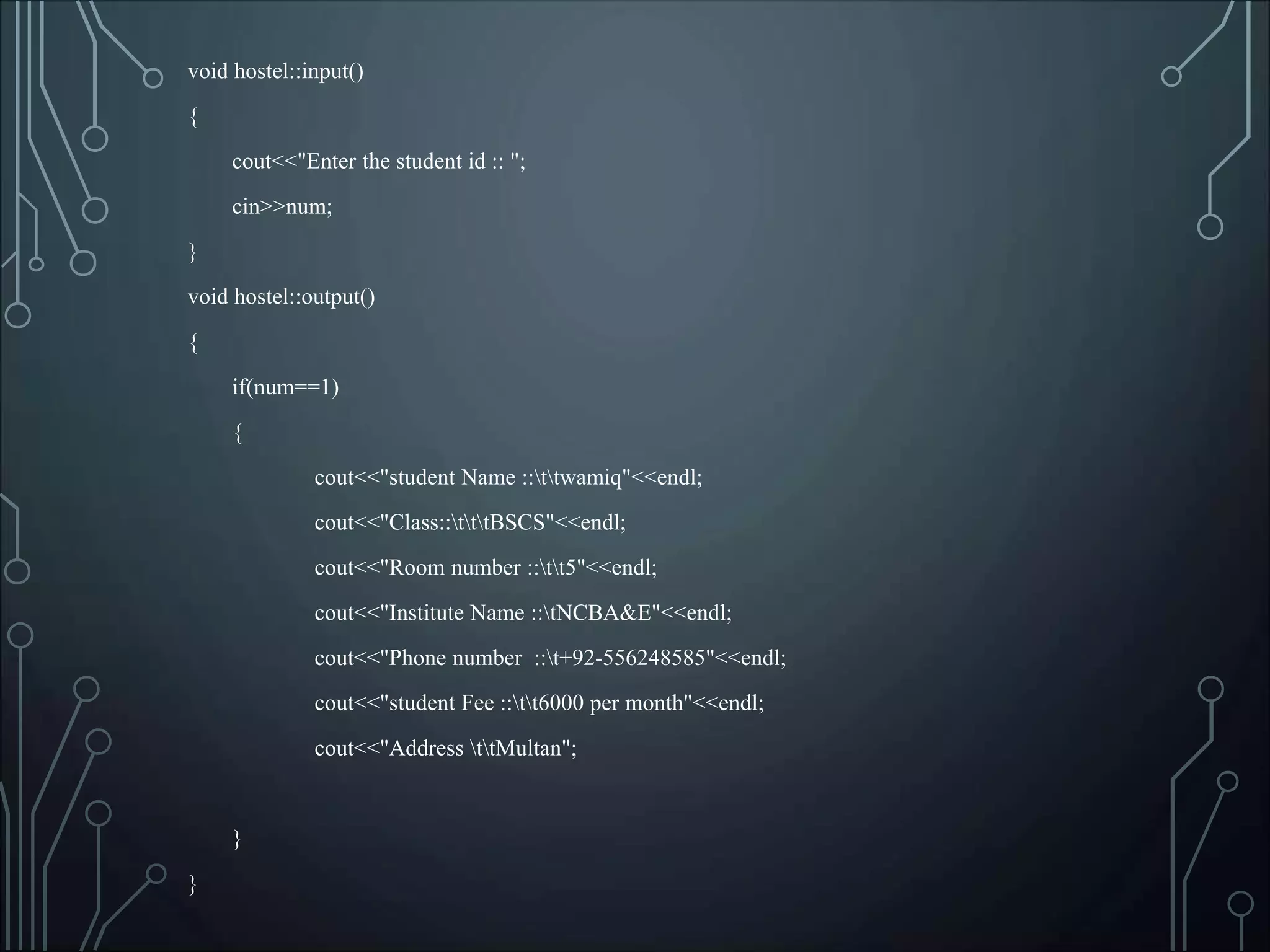 void hostel::input()
{
cout<<"Enter the student id :: ";
cin>>num;
}
void hostel::output()
{
if(num==1)
{
cout<<"student Name ::ttwamiq"<<endl;
cout<<"Class::tttBSCS"<<endl;
cout<<"Room number ::tt5"<<endl;
cout<<"Institute Name ::tNCBA&E"<<endl;
cout<<"Phone number ::t+92-556248585"<<endl;
cout<<"student Fee ::tt6000 per month"<<endl;
cout<<"Address ttMultan";
}
}
 