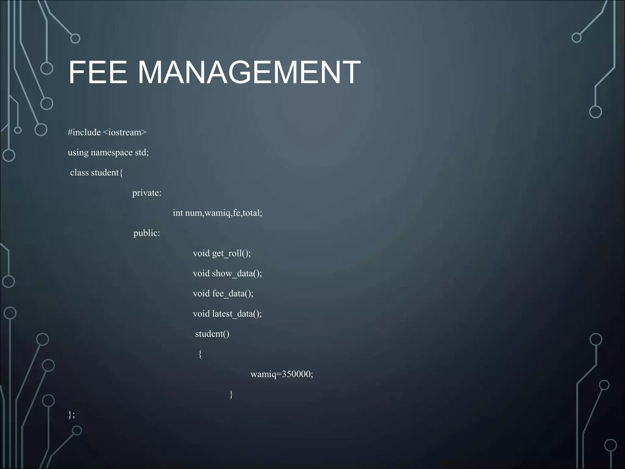 FEE MANAGEMENT
#include <iostream>
using namespace std;
class student{
private:
int num,wamiq,fe,total;
public:
void get_roll();
void show_data();
void fee_data();
void latest_data();
student()
{
wamiq=350000;
}
};
 