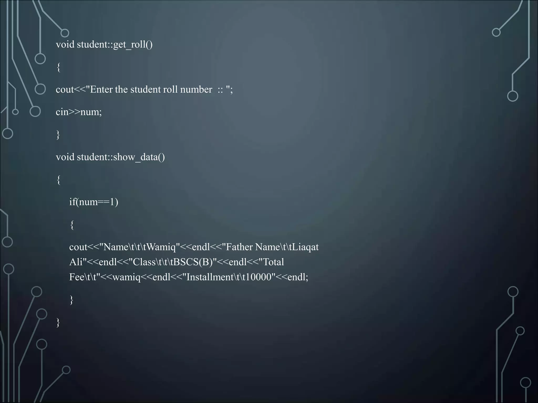 void student::get_roll()
{
cout<<"Enter the student roll number :: ";
cin>>num;
}
void student::show_data()
{
if(num==1)
{
cout<<"NametttWamiq"<<endl<<"Father NamettLiaqat
Ali"<<endl<<"ClasstttBSCS(B)"<<endl<<"Total
Feett"<<wamiq<<endl<<"Installmenttt10000"<<endl;
}
}
 