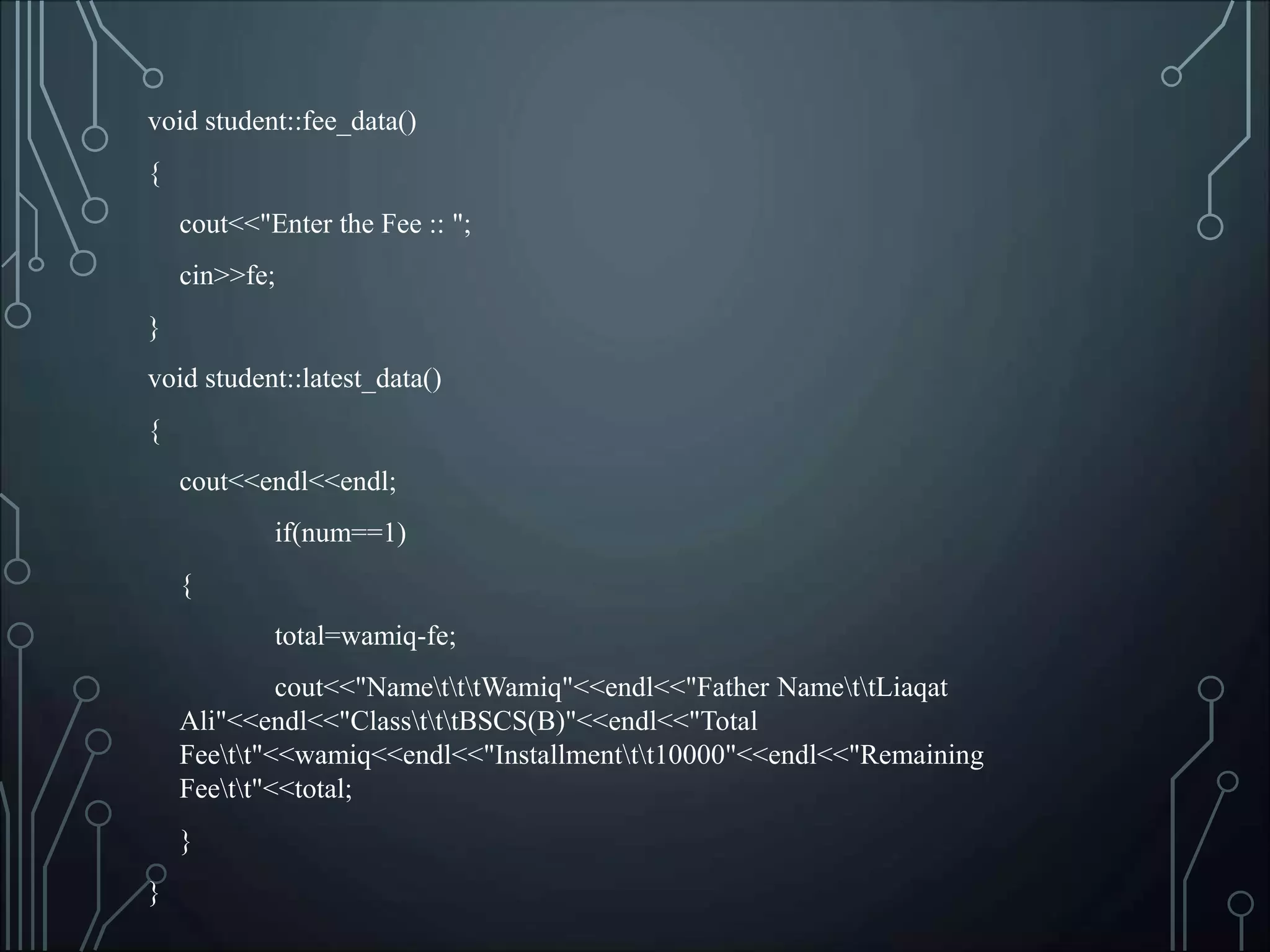 void student::fee_data()
{
cout<<"Enter the Fee :: ";
cin>>fe;
}
void student::latest_data()
{
cout<<endl<<endl;
if(num==1)
{
total=wamiq-fe;
cout<<"NametttWamiq"<<endl<<"Father NamettLiaqat
Ali"<<endl<<"ClasstttBSCS(B)"<<endl<<"Total
Feett"<<wamiq<<endl<<"Installmenttt10000"<<endl<<"Remaining
Feett"<<total;
}
}
 