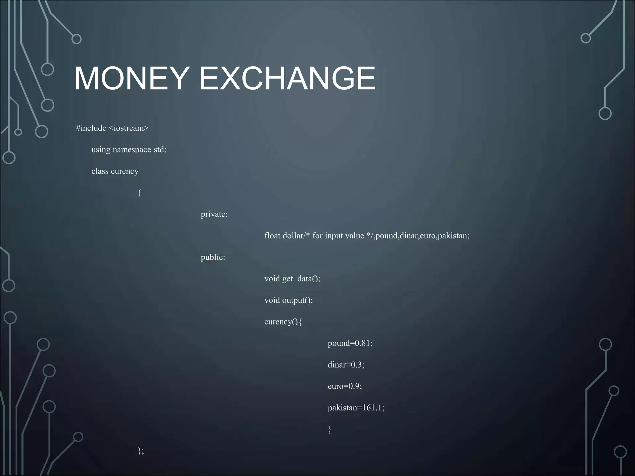 MONEY EXCHANGE
#include <iostream>
using namespace std;
class curency
{
private:
float dollar/* for input value */,pound,dinar,euro,pakistan;
public:
void get_data();
void output();
curency(){
pound=0.81;
dinar=0.3;
euro=0.9;
pakistan=161.1;
}
};
 