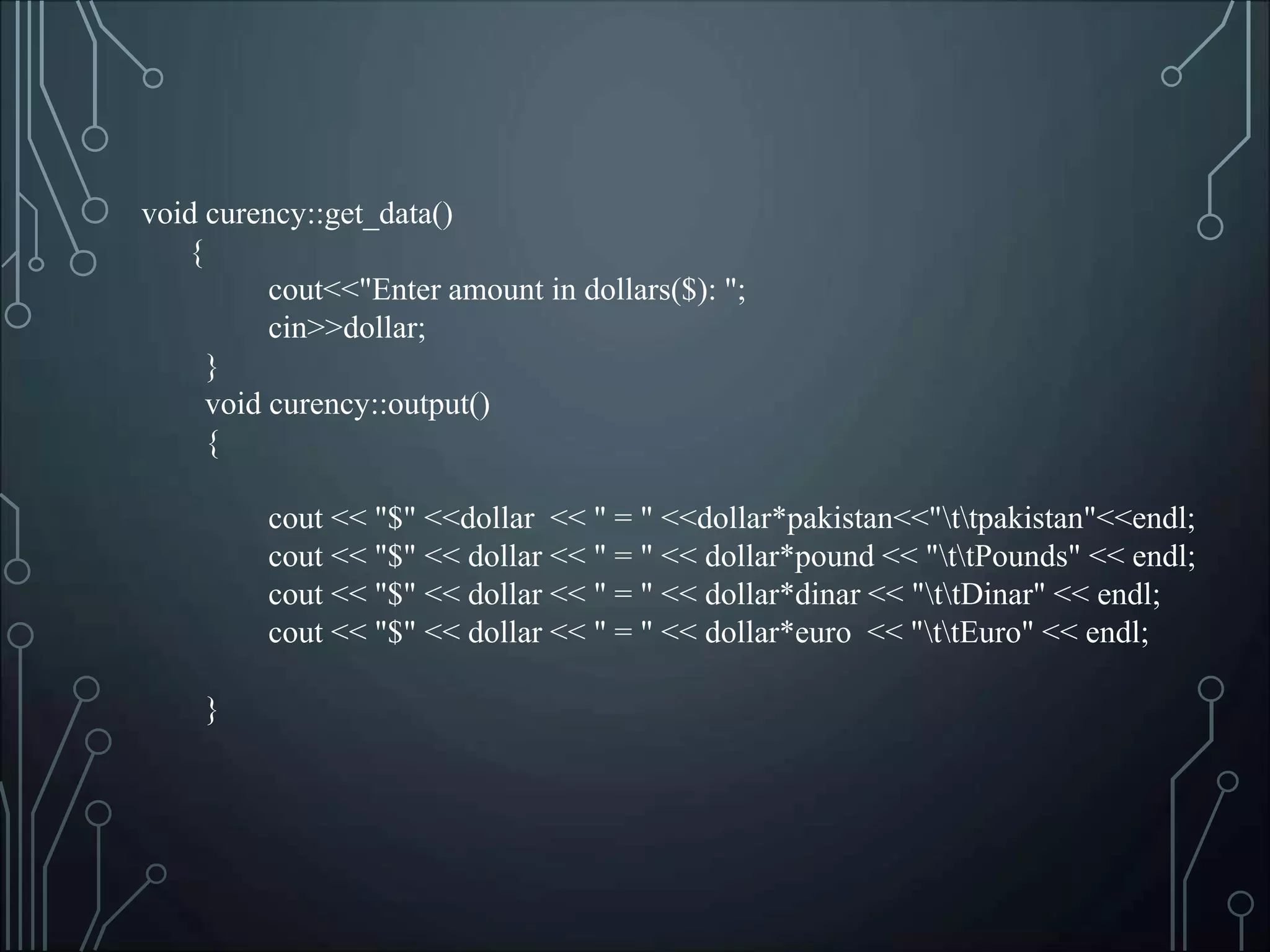 void curency::get_data()
{
cout<<"Enter amount in dollars($): ";
cin>>dollar;
}
void curency::output()
{
cout << "$" <<dollar << " = " <<dollar*pakistan<<"ttpakistan"<<endl;
cout << "$" << dollar << " = " << dollar*pound << "ttPounds" << endl;
cout << "$" << dollar << " = " << dollar*dinar << "ttDinar" << endl;
cout << "$" << dollar << " = " << dollar*euro << "ttEuro" << endl;
}
 