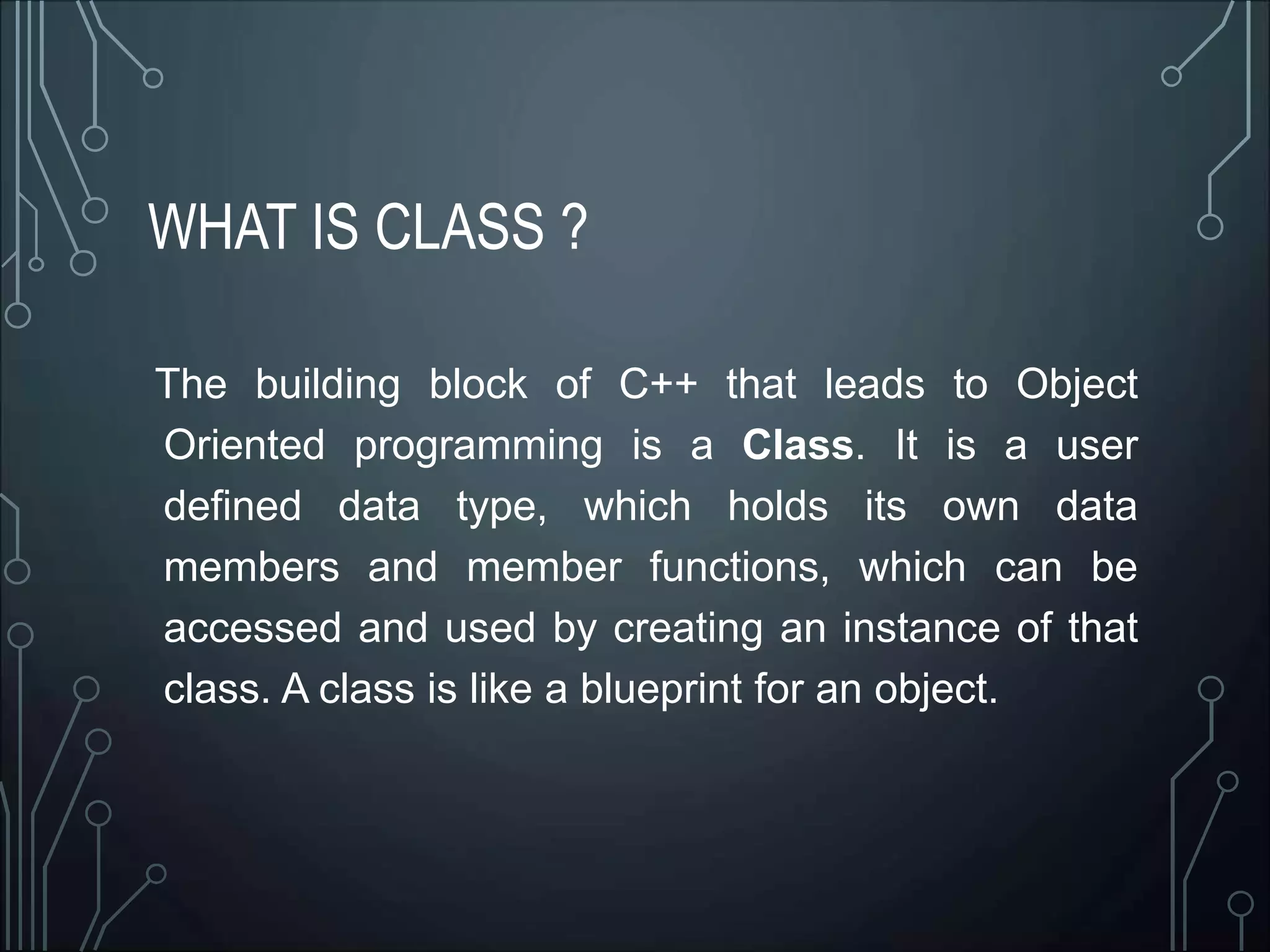 WHAT IS CLASS ?
The building block of C++ that leads to Object
Oriented programming is a Class. It is a user
defined data type, which holds its own data
members and member functions, which can be
accessed and used by creating an instance of that
class. A class is like a blueprint for an object.
 