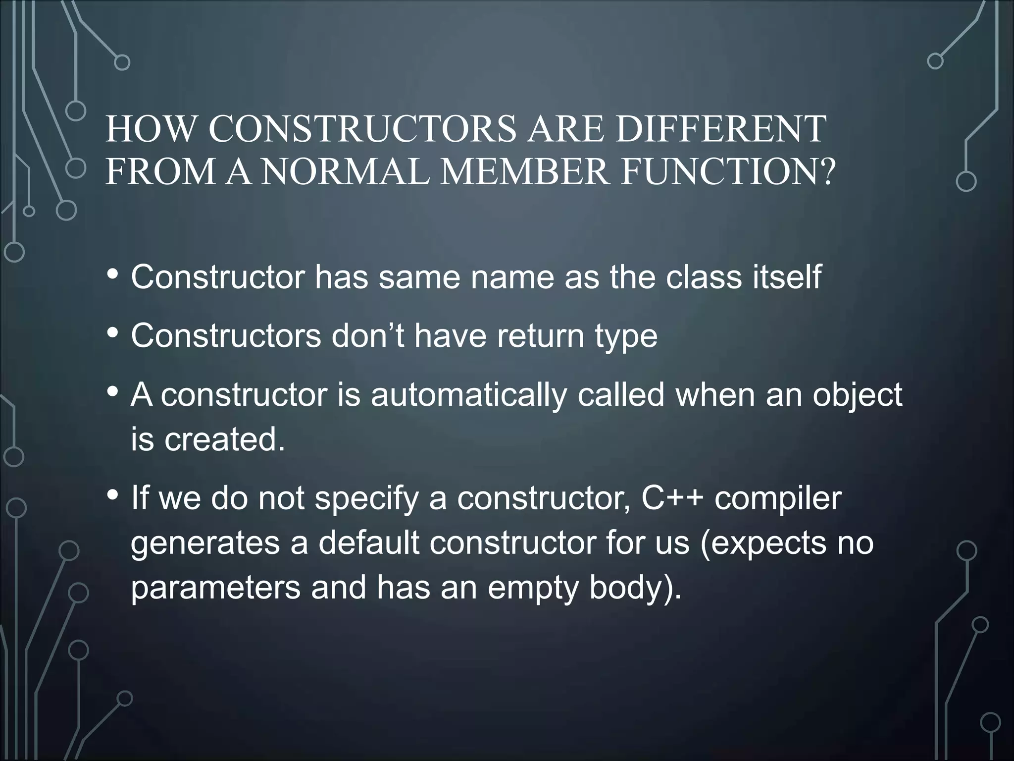 HOW CONSTRUCTORS ARE DIFFERENT
FROM A NORMAL MEMBER FUNCTION?
• Constructor has same name as the class itself
• Constructors don’t have return type
• A constructor is automatically called when an object
is created.
• If we do not specify a constructor, C++ compiler
generates a default constructor for us (expects no
parameters and has an empty body).
 