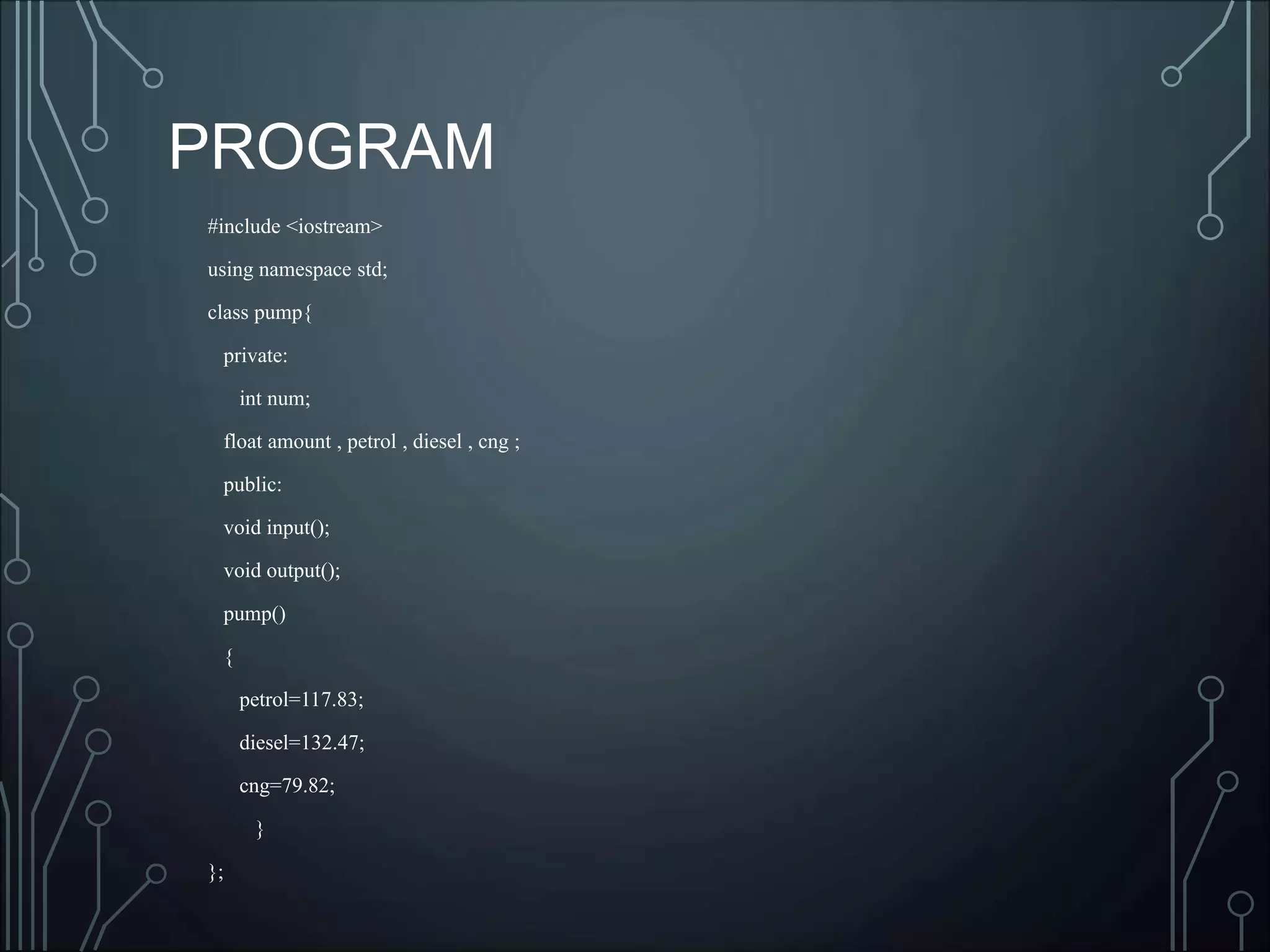#include <iostream>
using namespace std;
class pump{
private:
int num;
float amount , petrol , diesel , cng ;
public:
void input();
void output();
pump()
{
petrol=117.83;
diesel=132.47;
cng=79.82;
}
};
PROGRAM
 