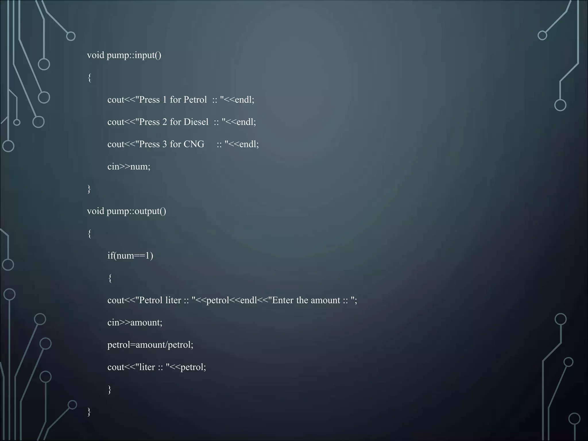 void pump::input()
{
cout<<"Press 1 for Petrol :: "<<endl;
cout<<"Press 2 for Diesel :: "<<endl;
cout<<"Press 3 for CNG :: "<<endl;
cin>>num;
}
void pump::output()
{
if(num==1)
{
cout<<"Petrol liter :: "<<petrol<<endl<<"Enter the amount :: ";
cin>>amount;
petrol=amount/petrol;
cout<<"liter :: "<<petrol;
}
}
 