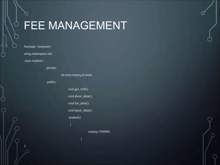 FEE MANAGEMENT
#include <iostream>
using namespace std;
class student{
private:
int num,wamiq,fe,total;
public:
void get_roll();
void show_data();
void fee_data();
void latest_data();
student()
{
wamiq=350000;
}
};
 