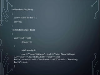 void student::fee_data()
{
cout<<"Enter the Fee :: ";
cin>>fe;
}
void student::latest_data()
{
cout<<endl<<endl;
if(num==1)
{
total=wamiq-fe;
cout<<"NametttWamiq"<<endl<<"Father NamettLiaqat
Ali"<<endl<<"ClasstttBSCS(B)"<<endl<<"Total
Feett"<<wamiq<<endl<<"Installmenttt10000"<<endl<<"Remaining
Feett"<<total;
}
}
 