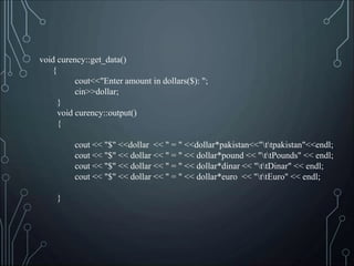 void curency::get_data()
{
cout<<"Enter amount in dollars($): ";
cin>>dollar;
}
void curency::output()
{
cout << "$" <<dollar << " = " <<dollar*pakistan<<"ttpakistan"<<endl;
cout << "$" << dollar << " = " << dollar*pound << "ttPounds" << endl;
cout << "$" << dollar << " = " << dollar*dinar << "ttDinar" << endl;
cout << "$" << dollar << " = " << dollar*euro << "ttEuro" << endl;
}
 