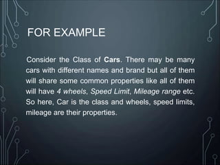 FOR EXAMPLE
Consider the Class of Cars. There may be many
cars with different names and brand but all of them
will share some common properties like all of them
will have 4 wheels, Speed Limit, Mileage range etc.
So here, Car is the class and wheels, speed limits,
mileage are their properties.
 