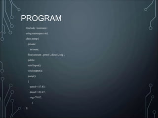 #include <iostream>
using namespace std;
class pump{
private:
int num;
float amount , petrol , diesel , cng ;
public:
void input();
void output();
pump()
{
petrol=117.83;
diesel=132.47;
cng=79.82;
}
};
PROGRAM
 