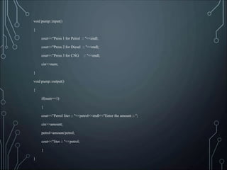 void pump::input()
{
cout<<"Press 1 for Petrol :: "<<endl;
cout<<"Press 2 for Diesel :: "<<endl;
cout<<"Press 3 for CNG :: "<<endl;
cin>>num;
}
void pump::output()
{
if(num==1)
{
cout<<"Petrol liter :: "<<petrol<<endl<<"Enter the amount :: ";
cin>>amount;
petrol=amount/petrol;
cout<<"liter :: "<<petrol;
}
}
 