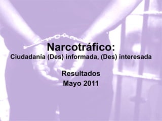Narcotráfico: Ciudadanía (Des) informada, (Des) interesada Resultados Mayo 2011 