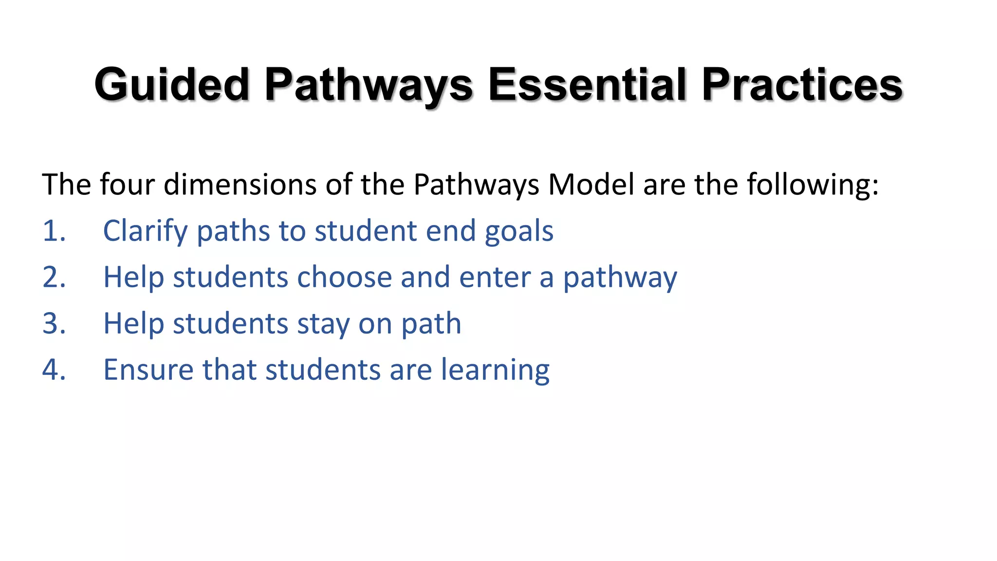 Guided Pathways Essential Practices
The four dimensions of the Pathways Model are the following:
1. Clarify paths to student end goals
2. Help students choose and enter a pathway
3. Help students stay on path
4. Ensure that students are learning
 