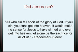 Did Jesus sin?
“All who sin fall short of the glory of God. If you
sin, you can't get into heaven. It would make
no sense for Jesus to have sinned and even
get into heaven, let alone be the sacrifice for
all of us.” - Redeemer Student

 