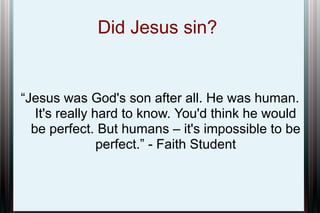 Did Jesus sin?

“Jesus was God's son after all. He was human.
It's really hard to know. You'd think he would
be perfect. But humans – it's impossible to be
perfect.” - Faith Student

 