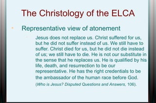 The Christology of the ELCA


Representative view of atonement


Jesus does not replace us. Christ suffered for us,
but he did not suffer instead of us. We still have to
suffer. Christ died for us, but he did not die instead
of us; we still have to die. He is not our substitute in
the sense that he replaces us. He is qualified by his
life, death, and resurrection to be our
representative. He has the right credentials to be
the ambassador of the human race before God.
(Who is Jesus? Disputed Questions and Answers, 106).

 