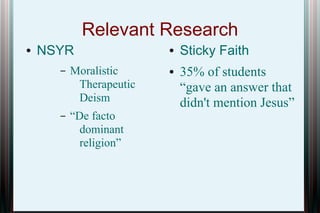 Relevant Research
●

NSYR
–

Moralistic
Therapeutic
Deism

–

“De facto
dominant
religion”

●
●

Sticky Faith
35% of students
“gave an answer that
didn't mention Jesus”

 