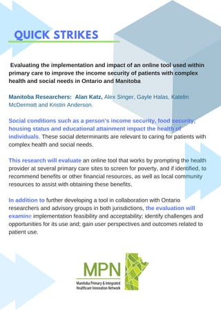 QUICK STRIKES
Evaluating the implementation and impact of an online tool used within
primary care to improve the income security of patients with complex
health and social needs in Ontario and Manitoba
Manitoba Researchers: Alan Katz, Alex Singer, Gayle Halas, Katelin
McDermott and Kristin Anderson.
Social conditions such as a person’s income security, food security,
housing status and educational attainment impact the health of
individuals. These social determinants are relevant to caring for patients with
complex health and social needs.
This research will evaluate an online tool that works by prompting the health
provider at several primary care sites to screen for poverty, and if identified, to
recommend benefits or other financial resources, as well as local community
resources to assist with obtaining these benefits.
In addition to further developing a tool in collaboration with Ontario
researchers and advisory groups in both jurisdictions, the evaluation will
examine implementation feasibility and acceptability; identify challenges and
opportunities for its use and; gain user perspectives and outcomes related to
patient use.
 