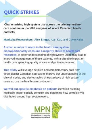 QUICK STRIKES
Characterizing high system use across the primary-tertiary
care continuum: parallel analyses of select Canadian health
datasets
Manitoba Researchers: Alex Singer, Alan Katz and Gayle Halas.
A small number of users in the health care system
disproportionately consume a majority share of health care
resources. A better understanding of high system users may lead to
improved management of these patients, with a sizeable impact on
health care spending, quality of care and patient outcomes.
This study will leverage detailed and complementary data from
three distinct Canadian sources to improve our understanding of the
clinical, social, and demographic characteristics of high system
users across the health care continuum.
We will put specific emphasis on patients identified as being
medically and/or socially complex and determine how complexity is
distributed among high system users.
 