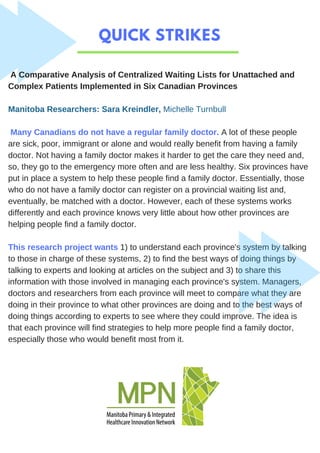 QUICK STRIKES
A Comparative Analysis of Centralized Waiting Lists for Unattached and
Complex Patients Implemented in Six Canadian Provinces
Manitoba Researchers: Sara Kreindler, Michelle Turnbull
Many Canadians do not have a regular family doctor. A lot of these people
are sick, poor, immigrant or alone and would really benefit from having a family
doctor. Not having a family doctor makes it harder to get the care they need and,
so, they go to the emergency more often and are less healthy. Six provinces have
put in place a system to help these people find a family doctor. Essentially, those
who do not have a family doctor can register on a provincial waiting list and,
eventually, be matched with a doctor. However, each of these systems works
differently and each province knows very little about how other provinces are
helping people find a family doctor.
This research project wants 1) to understand each province's system by talking
to those in charge of these systems, 2) to find the best ways of doing things by
talking to experts and looking at articles on the subject and 3) to share this
information with those involved in managing each province's system. Managers,
doctors and researchers from each province will meet to compare what they are
doing in their province to what other provinces are doing and to the best ways of
doing things according to experts to see where they could improve. The idea is
that each province will find strategies to help more people find a family doctor,
especially those who would benefit most from it.
 