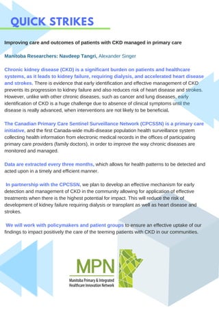 QUICK STRIKES
Improving care and outcomes of patients with CKD managed in primary care
Manitoba Researchers: Navdeep Tangri, Alexander Singer
Chronic kidney disease (CKD) is a significant burden on patients and healthcare
systems, as it leads to kidney failure, requiring dialysis, and accelerated heart disease
and strokes. There is evidence that early identification and effective management of CKD
prevents its progression to kidney failure and also reduces risk of heart disease and strokes.
However, unlike with other chronic diseases, such as cancer and lung diseases, early
identification of CKD is a huge challenge due to absence of clinical symptoms until the
disease is really advanced, when interventions are not likely to be beneficial.
The Canadian Primary Care Sentinel Surveillance Network (CPCSSN) is a primary care
initiative, and the first Canada-wide multi-disease population health surveillance system
collecting health information from electronic medical records in the offices of participating
primary care providers (family doctors), in order to improve the way chronic diseases are
monitored and managed.
Data are extracted every three months, which allows for health patterns to be detected and
acted upon in a timely and efficient manner.
In partnership with the CPCSSN, we plan to develop an effective mechanism for early
detection and management of CKD in the community allowing for application of effective
treatments when there is the highest potential for impact. This will reduce the risk of
development of kidney failure requiring dialysis or transplant as well as heart disease and
strokes.
We will work with policymakers and patient groups to ensure an effective uptake of our
findings to impact positively the care of the teeming patients with CKD in our communities.
 