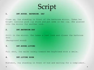 Script
1.      INT.HOUSE. BATHROOM. DAY

Close up, Ina standing in front of the bathroom mirror. Takes her
bright luscious pink lip stick and put some in her lip. She glanced
into the mirror for another look.

2.      INT.BATHROOM.DAY

Still in the mirror. She takes a last look and closes the bathroom
door.
(Background sound)

3.      INT.HOUSE.LIVING

Full shot, Ina walks calmly toward her boyfriend with a smile.

4.      INT.LIVING ROOM

Mid-shot, Ina standing in front of him and waiting for a compliment.
 
