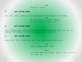 INA
                          How do I look?

5.      INT.LIVING ROOM

Two shot, Neil looks at Ina miserably with disgust and shame.
                                       INA
                         Do you like the pink? (Pause)
                         Do you think it suits me?

6.      INT.LIVING ROOM

Neil (boyfriend) angrily stares at Ina and release that she has on
makeup. He stands up furious grabs Ina by the arm.

7.      INT.LIVING ROOM

Long shot, Neil holds her down. He drags her by the hair.

                                        INA
                          Stop, please Neil stop.

                                        NEIL
                          You must obey my orders, when I tell you to.
                          You hear me?
 