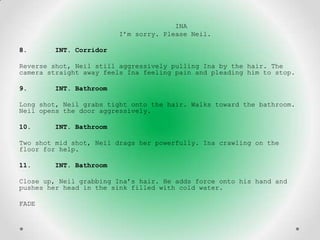 INA
                        I’m sorry. Please Neil.

8.      INT. Corridor

Reverse shot, Neil still aggressively pulling Ina by the hair. The
camera straight away feels Ina feeling pain and pleading him to stop.

9.      INT. Bathroom

Long shot, Neil grabs tight onto the hair. Walks toward the bathroom.
Neil opens the door aggressively.

10.     INT. Bathroom

Two shot mid shot, Neil drags her powerfully. Ina crawling on the
floor for help.

11.     INT. Bathroom

Close up, Neil grabbing Ina’s hair. He adds force onto his hand and
pushes her head in the sink filled with cold water.

FADE
 