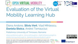 Diana Andone, Silviu Vert, Vlad Mihăescu,
Daniela Stoica, Andrei Ternauciuc
Evaluation of the Virtual
Mobility Learning Hub
Politehnica University of Timisoara, Romania
diana.andone@upt.ro, silviu.vert@upt.ro, vlad.mihaescu@upt.ro,
andrei.ternauciuc@upt.ro, daniela.stoica@student.upt.ro
Disclaimer: The creation of these resources has been (partially) funded by the ERASMUS+ grant program of the
European Union under grant no. 2017-1-DE01-KA203-003494. Neither the European Commission nor the project's
national funding agency DAAD are responsible for the content or liable for any losses or damage resulting of the use of
these resources.
 