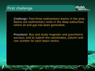 First challenge
Challenge: Find three sedimentary basins in the area.
Basins are sedimentary rocks in the deep subsurface
where oil and gas has been generated.
Procedure: Buy and study magnetic and gravimetric
surveys; and to submit the coordinates, column and
row number for each basin centre.
 