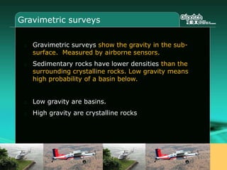 Gravimetric surveys
Gravimetric surveys show the gravity in the sub-
surface. Measured by airborne sensors.
Sedimentary rocks have lower densities than the
surrounding crystalline rocks. Low gravity means
high probability of a basin below.
Low gravity are basins.
High gravity are crystalline rocks
 