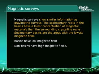 Magnetic surveys
Magnetic surveys show similar information as
gravimetric surveys. The sedimentary rocks in the
basins have a lower concentration of magnetic
materials than the surrounding crystalline rocks.
Sedimentary basins are the areas with the lowest
magnetic field.
Basins have low magnetic field
Non-basins have high magnetic fields.
 
